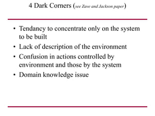 4 Dark Corners (see Zave and Jackson paper)
• Tendancy to concentrate only on the system
to be built
• Lack of description of the environment
• Confusion in actions controlled by
environment and those by the system
• Domain knowledge issue
 