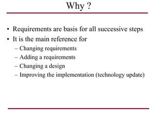 Why ?
• Requirements are basis for all successive steps
• It is the main reference for
– Changing requirements
– Adding a requirements
– Changing a design
– Improving the implementation (technology update)
 