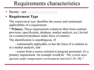 Requirements characteristics
• Incose : see www.incose.org/rwg
• Requirement Type
The requirement type identifies the source and contractual
applicability of a requirement.
* Primary. Those requirements (whatever their form contract
provision, specification, database, market analysis, etc.) levied
on a contractor/producer under force of contract.
The identification is unambiguous. If
- contractually applicable, or has the force of a contract as
in a market analysis, and
- comes from a source external to program personnel, it's a
primary requirement. An example would be “The system must
operate under temperature environment interval (-10, 50) ".
 