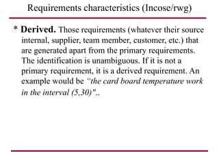 Requirements characteristics (Incose/rwg)
* Derived. Those requirements (whatever their source
internal, supplier, team member, customer, etc.) that
are generated apart from the primary requirements.
The identification is unambiguous. If it is not a
primary requirement, it is a derived requirement. An
example would be “the card board temperature work
in the interval (5,30)"..
 