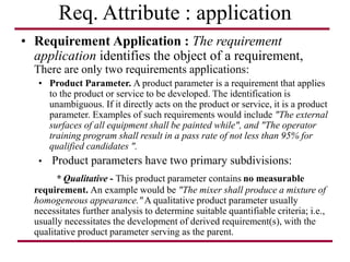 Req. Attribute : application
• Requirement Application : The requirement
application identifies the object of a requirement,
There are only two requirements applications:
• Product Parameter. A product parameter is a requirement that applies
to the product or service to be developed. The identification is
unambiguous. If it directly acts on the product or service, it is a product
parameter. Examples of such requirements would include "The external
surfaces of all equipment shall be painted while", and "The operator
training program shall result in a pass rate of not less than 95% for
qualified candidates ".
• Product parameters have two primary subdivisions:
* Qualitative - This product parameter contains no measurable
requirement. An example would be "The mixer shall produce a mixture of
homogeneous appearance." A qualitative product parameter usually
necessitates further analysis to determine suitable quantifiable criteria; i.e.,
usually necessitates the development of derived requirement(s), with the
qualitative product parameter serving as the parent.
 