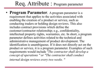 Req. Attribute : Program parameter
• Program Parameter. A program parameter is a
requirement that applies to the activities associated with
enabling the creation of a product or service, such as
conducting traders or holding design reviews. This also
includes contract provisions which define the
customer/contractor relationship; e.g., confidentiality,
intellectual property rights, warranties, etc. In short, a program
parameter defines activities related to the technical and
administrative management of product development. The
identification is unambiguous. If it does not directly act on the
product or service, it is a program parameter. Examples of such
requirements would include "The contractor shall develop a
concept of operations " or "The contractor shall conduct
internal design reviews every two weeks. "
 