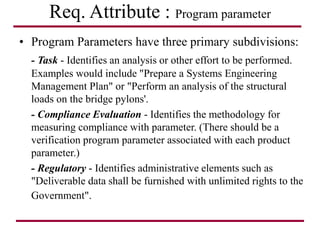 Req. Attribute : Program parameter
• Program Parameters have three primary subdivisions:
- Task - Identifies an analysis or other effort to be performed.
Examples would include "Prepare a Systems Engineering
Management Plan" or "Perform an analysis of the structural
loads on the bridge pylons'.
- Compliance Evaluation - Identifies the methodology for
measuring compliance with parameter. (There should be a
verification program parameter associated with each product
parameter.)
- Regulatory - Identifies administrative elements such as
"Deliverable data shall be furnished with unlimited rights to the
Government".
 