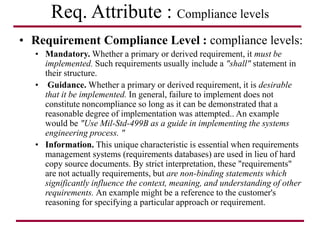 Req. Attribute : Compliance levels
• Requirement Compliance Level : compliance levels:
• Mandatory. Whether a primary or derived requirement, it must be
implemented. Such requirements usually include a "shall" statement in
their structure.
• Guidance. Whether a primary or derived requirement, it is desirable
that it be implemented. In general, failure to implement does not
constitute noncompliance so long as it can be demonstrated that a
reasonable degree of implementation was attempted.. An example
would be "Use Mil-Std-499B as a guide in implementing the systems
engineering process. "
• Information. This unique characteristic is essential when requirements
management systems (requirements databases) are used in lieu of hard
copy source documents. By strict interpretation, these "requirements"
are not actually requirements, but are non-binding statements which
significantly influence the context, meaning, and understanding of other
requirements. An example might be a reference to the customer's
reasoning for specifying a particular approach or requirement.
 