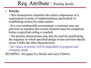 Req. Attribute : Priority levels
• Priority
- This characteristic identifies the relative importance of a
requirement in terms of implementation, particularly in
establishing criteria for trade studies.
- In a cost reimbursable environment, a customer may use
priorities to mandate that certain elements must be completed
before a specified ceiling is reached.
- The priority characteristic may also be used for establishing
the sequence in which specified design or test activities should
occur. Unlike the other characteristics
- the values of priority will be dependent on program and
company needs.
READING : See paper Ivy Hooks and Larry Fellows
 