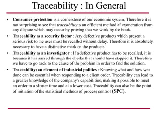 Traceability : In General
• Consumer protection is a cornerstone of our economic system. Therefore it is
not surprising to see that traceability is an efficient method of exoneration from
any dispute which may occur by proving that we work by the book.
• Traceability as a security factor : Any defective products which present a
serious risk to the user must be recalled without delay. Therefore it is absolutely
necessary to have a distinctive mark on the products.
• Traceability as an investigator : If a defective product has to be recalled, it is
because it has passed through the checks that should have stopped it. Therefore
we have to go back to the cause of the problem in order to find the solution.
• Traceability: an element of industrial politics : Knowing what and how was
done can be essential when responding to a client order. Traceability can lead to
a greater knowledge of the company’s capabilities, making it possible to meet
an order in a shorter time and at a lower cost. Traceability can also be the point
of initiation of the statistical methods of process control (SPC).
 