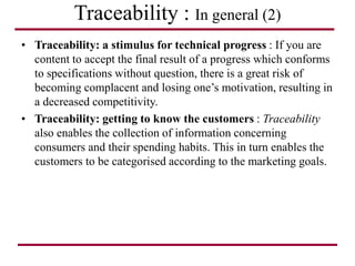 Traceability : In general (2)
• Traceability: a stimulus for technical progress : If you are
content to accept the final result of a progress which conforms
to specifications without question, there is a great risk of
becoming complacent and losing one’s motivation, resulting in
a decreased competitivity.
• Traceability: getting to know the customers : Traceability
also enables the collection of information concerning
consumers and their spending habits. This in turn enables the
customers to be categorised according to the marketing goals.
 