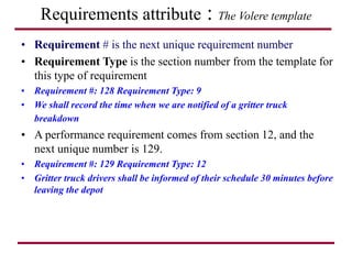 Requirements attribute : The Volere template
• Requirement # is the next unique requirement number
• Requirement Type is the section number from the template for
this type of requirement
• Requirement #: 128 Requirement Type: 9
• We shall record the time when we are notified of a gritter truck
breakdown
• A performance requirement comes from section 12, and the
next unique number is 129.
• Requirement #: 129 Requirement Type: 12
• Gritter truck drivers shall be informed of their schedule 30 minutes before
leaving the depot
 