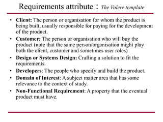 Requirements attribute : The Volere template
• Client: The person or organisation for whom the product is
being built, usually responsible for paying for the development
of the product.
• Customer: The person or organisation who will buy the
product (note that the same person/organisation might play
both the client, customer and sometimes user roles)
• Design or Systems Design: Crafting a solution to fit the
requirements.
• Developers: The people who specify and build the product.
• Domain of Interest: A subject matter area that has some
relevance to the context of study.
• Non-Functional Requirement: A property that the eventual
product must have.
 
