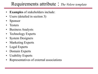 Requirements attribute : The Volere template
• Examples of stakeholders include:
• Users (detailed in section 3)
• Sponsor
• Testers
• Business Analysts
• Technology Experts
• System Designers
• Marketing Experts
• Legal Experts
• Domain Experts
• Usability Experts
• Representatives of external associations
 
