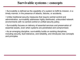 Survivable systems : concepts
• Survivability is defined as the capability of a system to fulfill its mission, in a
timely manner, in the presence of attacks, failures, or accidents.
• Unlike traditional security measures that require central control and
administration, survivability addresses highly distributed, unbounded network
environments with no central control or unified security policy.
• Survivability focuses on delivery of essential services and preservation of
essential assets, even when systems are penetrated and compromised.
• As an emerging discipline, survivability builds on existing disciplines,
including security, fault tolerance, and reliability, and introduces new concepts
and principles
 