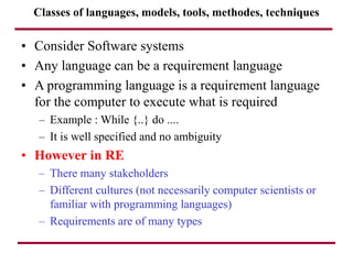 Classes of languages, models, tools, methodes, techniques
• Consider Software systems
• Any language can be a requirement language
• A programming language is a requirement language
for the computer to execute what is required
– Example : While {..} do ....
– It is well specified and no ambiguity
• However in RE
– There many stakeholders
– Different cultures (not necessarily computer scientists or
familiar with programming languages)
– Requirements are of many types
 