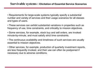 Survivable systems : Elicitation of Essential Service Scenarios
• Requirements for large-scale systems typically specify a substantial
number and variety of services and their usage scenarios for all classes
and types of users.
• These services can exhibit substantial variations in properties such as
frequency of use, time constraints, and criticality to mission objectives.
• Some services, for example, stock buy and sell orders, are invoked
minute-by-minute, and must satisfy strict time constraints.
• The continuous availability and timeliness of such services are usually
essential to mission objectives.
• Other services, for example, production of quarterly investment reports,
are less frequently invoked, and their use can often be postponed if
necessary due to adverse conditions.
 