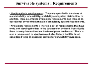 Survivable systems : Requirements
• Non-functional requirements : They are specified in the areas of
maintainability, extensibility, scalability and system distribution. In
addition, there are implied availability requirements and there is an
operational environment that also can specify system requirements.
• Availability requirements : There is a set of requirements that have
to do with viewing the data in the database on demand. Specifically,
there is a requirement to view treatment plans on demand. There is
also a requirement to view treatment plan history, but this is not
considered to be an essential service for survivability purposes.
 