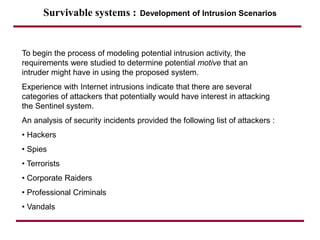 Survivable systems : Development of Intrusion Scenarios
To begin the process of modeling potential intrusion activity, the
requirements were studied to determine potential motive that an
intruder might have in using the proposed system.
Experience with Internet intrusions indicate that there are several
categories of attackers that potentially would have interest in attacking
the Sentinel system.
An analysis of security incidents provided the following list of attackers :
• Hackers
• Spies
• Terrorists
• Corporate Raiders
• Professional Criminals
• Vandals
 