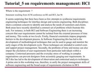 Tutorial_5 on requirements management: HCI
Where is the requirement ?
Statement resulting from ACM conference on RE and HCI, Jan 96
It seems surprising that there have been so few attempts to synthesise requirements
engineering techniques for interface design and systems engineering. Both disciplines
share a common concern to identify and analyse the needs of customers and clients.
Both areas have recently identified a common set of problems which frustrate this
task. For instance, in both HCI and Software Engineering there is an increasing
concern that user requirements cannot be isolated from the external pressures of time
and money. This works at two levels. Firstly, financial constraints impose pragmatic
barriers to the development process. In Software Engineering this has led to the
development of methodological techniques that can be used to gauge and monitor the
early stages of the development cycle. These techniques are intended to control costs
and support project management. Secondly, the problems of time and money can also
impair the elicitation of user requirements from particular individuals within a
company. Contextual pressures and the everyday stress of working in complex
organisations can prevent designers from accurately gauging user requirements. In
HCI this has led to the development of observation and contextual analysis techniques.
A prime aim in this workshop was, therefore, to unify the project management skills of
software engineering and the broad scope of requirements elicitation in HCI.
 