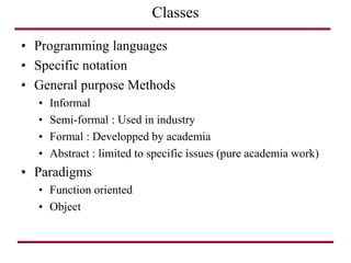 • Programming languages
• Specific notation
• General purpose Methods
• Informal
• Semi-formal : Used in industry
• Formal : Developped by academia
• Abstract : limited to specific issues (pure academia work)
• Paradigms
• Function oriented
• Object
Classes
 