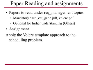 Paper Reading and assignments
• Papers to read under req_management topics
• Mandatory : req_cat_gabb.pdf, volere.pdf
• Optional for furher understanding (Others)
• Assignment
Apply the Volere template approach to the
scheduling problem.
 