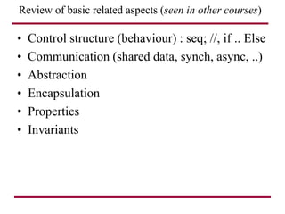 Review of basic related aspects (seen in other courses)
• Control structure (behaviour) : seq; //, if .. Else
• Communication (shared data, synch, async, ..)
• Abstraction
• Encapsulation
• Properties
• Invariants
 