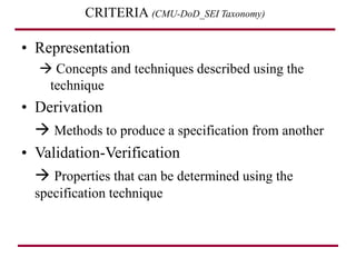 CRITERIA (CMU-DoD_SEI Taxonomy)
• Representation
 Concepts and techniques described using the
technique
• Derivation
 Methods to produce a specification from another
• Validation-Verification
 Properties that can be determined using the
specification technique
 