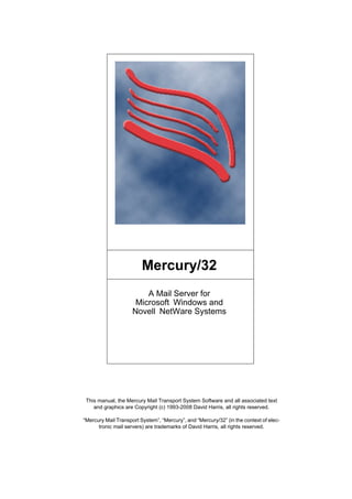 Mercury/32
A Mail Server for
Microsoft Windows and
Novell NetWare Systems
This manual, the Mercury Mail Transport System Software and all associated text
and graphics are Copyright (c) 1993-2008 David Harris, all rights reserved.
“Mercury Mail Transport System”, “Mercury”, and “Mercury/32” (in the context of elec-
tronic mail servers) are trademarks of David Harris, all rights reserved.
 