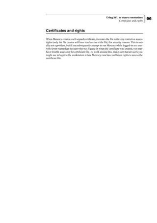 96
Using SSL to secure connections
Certificates and rights
Certificates and rights
When Mercury creates a self-signed certificate, it creates the file with very restrictive access
rights (only the file creator will have read access to the file) for security reasons. This is usu-
ally not a problem, but if you subsequently attempt to run Mercury while logged-in as a user
with fewer rights than the user who was logged-in when the certificate was created, you may
have trouble accessing the certificate file. To work around this, make sure that all users you
might use to login to the workstation where Mercury runs have sufficient rights to access the
certificate file.
 