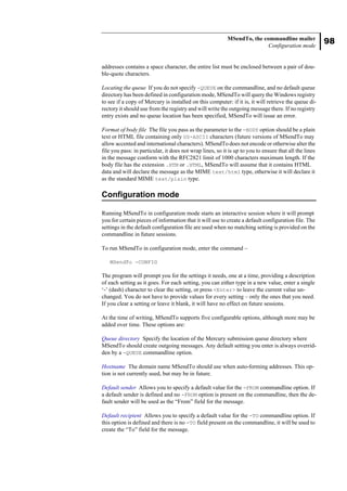 98
MSendTo, the commandline mailer
Configuration mode
addresses contains a space character, the entire list must be enclosed between a pair of dou-
ble-quote characters.
Locating the queue If you do not specify -QUEUE on the commandline, and no default queue
directory has been defined in configuration mode, MSendTo will query the Windows registry
to see if a copy of Mercury is installed on this computer: if it is, it will retrieve the queue di-
rectory it should use from the registry and will write the outgoing message there. If no registry
entry exists and no queue location has been specified, MSendTo will issue an error.
Format of body file The file you pass as the parameter to the -BODY option should be a plain
text or HTML file containing only US-ASCII characters (future versions of MSendTo may
allow accented and international characters). MSendTo does not encode or otherwise alter the
file you pass: in particular, it does not wrap lines, so it is up to you to ensure that all the lines
in the message conform with the RFC2821 limit of 1000 characters maximum length. If the
body file has the extension .HTM or .HTML, MSendTo will assume that it contains HTML
data and will declare the message as the MIME text/html type, otherwise it will declare it
as the standard MIME text/plain type.
Configuration mode
Running MSendTo in configuration mode starts an interactive session where it will prompt
you for certain pieces of information that it will use to create a default configuration file. The
settings in the default configuration file are used when no matching setting is provided on the
commandline in future sessions.
To run MSendTo in configuration mode, enter the command –
MSendTo -CONFIG
The program will prompt you for the settings it needs, one at a time, providing a description
of each setting as it goes. For each setting, you can either type in a new value, enter a single
‘-’ (dash) character to clear the setting, or press <Enter> to leave the current value un-
changed. You do not have to provide values for every setting – only the ones that you need.
If you clear a setting or leave it blank, it will have no effect on future sessions.
At the time of writing, MSendTo supports five configurable options, although more may be
added over time. These options are:
Queue directory Specify the location of the Mercury submission queue directory where
MSendTo should create outgoing messages. Any default setting you enter is always overrid-
den by a -QUEUE commandline option.
Hostname The domain name MSendTo should use when auto-forming addresses. This op-
tion is not currently used, but may be in future.
Default sender Allows you to specify a default value for the -FROM commandline option. If
a default sender is defined and no -FROM option is present on the commandline, then the de-
fault sender will be used as the “From” field for the message.
Default recipient Allows you to specify a default value for the -TO commandline option. If
this option is defined and there is no -TO field present on the commandline, it will be used to
create the “To” field for the message.
 
