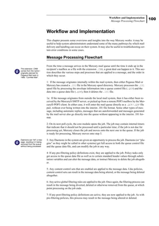 100
Workflow and Implementation
Message Processing Flowchart
Workflow and Implementation
This chapter presents some overviews and insights into the way Mercury works: it may be
useful to help system admininstrators understand some of the many pathways by which mail
delivery and handling can occur on their system. It may also be useful in troubleshooting cer-
tain error conditions in some cases.
Message Processing Flowchart
From the time a message arrives in the Mercury mail queue until the time it ends up in the
recipient’s mailbox as a file with the extension .CNM, a great deal can happen to it. This sec-
tion describes the various steps and processes that are applied to a message, and the order in
which they occur.
1: If the message originates internally within the mail system, then either Pegasus Mail or
Mercury has created a .101 file in the Mercury spool directory. Mercury processes the .101
spool file by processing the envelope information into a queue control file (.QCF) and the
data into a queue data file (.QDF), then it deletes the .101 file.
1a: If the message originates from outside the local mail system, then it has either been re-
ceived by the MercuryS SMTP server, or picked up from a remote POP3 mailbox by the Mer-
curyD POP3 client. In either case, it will enter the mail queue directly as a .QCF/.QDF file
pair, without ever being written into the interim .101 file format. Some other types of mes-
sage, including automatic replies, messages that are autoforwarded and messages generated
by the mail server also go directly into the queue without appearing in the interim .101 for-
mat.
2: On its next poll cycle, the core module opens the job. The job may contain internal timers
that indicate that it should not be processed until a particular time; if the job is not due for
processing yet, Mercury closes the job and moves onto the next one in the queue. If the job
is ready for processing, Mercury moves onto step 3.
3: Any Daemons in the system are given an opportunity to process the job. Daemons (or “plu-
gins” as they might be called in other systems) get full access to both the queue control file
and the queue data file, and can modify the job in any way.
4: If any pre-filtering policy definitions exist, they are applied to the job. Policy tasks only
get access to the queue data file as well as to certain standard header values through substi-
tution variables and can alter the message data, or instruct Mercury to delete the job altogeth-
er.
5: Any content control sets that are enabled are applied to the message data. Like policies,
content control sets can result in the message data being altered, or the message being deleted
altogether.
6: Any active global filtering rules are applied to the job. Once again, the filtering process can
result in the message being diverted, deleted or otherwise removed from the queue, at which
point processing on the job ends.
7: If any post-filtering policy definitions are active, they are now applied to the job. As with
pre-filtering policies, this process may result in the message being altered or deleted.
The extension .CNM
comes from the name I
originally planned for
Pegasus Mail back in
1989, “ComNet Mail”.
Daemons can “kill” a mes-
sage, resulting in it being
removed from the queue
without being processed.
 