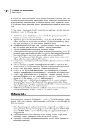101 Workflow and Implementation
Deferred jobs
8: Mercury now extracts the originator address from the message and examines it: if it is from
a domain Mercury regards as local, it validates the address and (unless it has been instructed
to accept messages from non-existent local senders) issues an error if the address is invalid.
If the originator address is non-local, Mercury does not attempt to validate the address in any
way.
9: Next, Mercury steps through the job’s control file, one recipient at a time. For each recip-
ient address, it takes the following steps:
• It attempts to resolve the address as an alias; it will do this up to a maximum of five
times (in case you have aliases for aliases).
• It processes special aliases in the order FILE:, TFILE:, DAEMON: then FILTER: if the
address resolves to one of these special alias forms, it is processed immediately, which
may result in a new job or jobs being placed in the Mercury queue.
• It checks the entire address to see if it is a synonym (alternative address format). It only
does this one level deep, because you can't have a synonym for a synonym.
• It breaks the address down into username and domain portions.
• If the domain portion is not recognized as local, an outgoing job containing a copy of the
message is created, and the address is added as a recipient. If an outgoing job has already
been created for a prior address, the address is added as a recipient of that job.
• It scans the “local domains” list to determine whether or not the domain portion of the
address refers to a domain mailbox (a “DM” entry).
• It compares the username portion of the address with the “List of Lists”, to see if it refers
to a mailing list.
• It checks once again to see if the username portion of the address is a synonym - this
allows synonyms to have a domain or not, depending on the needs of the administrator.
• It checks to see if the address is a network (NetWare) group reference.
• It checks for the "percent hack" address format - this is primarily done to determine
whether or not an address refers to a noticeboard (e.g. comp.humor%nb@domain.com).
• It checks to see if the username part of the address is a valid local username. If it is, it
determines the location of the user’s mailbox directory and writes a copy of the message
there as a .CNM file, adding a Received: header as required.
• If the username is not a valid local part, it compares it with the reserved usernames
"postmaster" and "supervisor" as a final check. If the address matches either of these
reserved addresses, it looks up the username associated with the postmaster account and
delivers the message to that user’s mailbox directory.
• If it hasn't determined that the address is local by this point, it creates a non-delivery
notification and adds the recipient’s address to it as “user not known”.
Deferred jobs
From time to time, you may see the diagnostic “* Deferred” in the Mercury Core Module
console window when it attempts to deliver a message to a local user. A job is deferred in the
following situations:
• When the underlying user database indicates that it is temporarily unavailable for some
reason, preventing Mercury from verifying user details. This happens in NetWare NDS
mode if the NDS database is closed (for instance, by a backup process) while a job is
being processed.
• If the recipient address refers to a mailing list, but Mercury is unable to open the list
membership file (this can happen if another process has the file open).
• If a Daemon (a third-party plugin module) indicates to Mercury that the job should be
deferred for some reason.
 