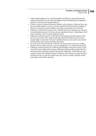 102
Workflow and Implementation
Deferred jobs
• If the recipient appears to be a valid local address but Mercury cannot determine the
mailbox directory for the user (this often happens when the underlying user database is
locked, as in the first case described above).
• If there is an active Network Personality Module, and it indicates to Mercury that it can-
not successfully attach to a server or resource required for delivery (this can happen if
Mercury is servicing a remote NetWare server that is temporarily out of licenses).
• If Mercury could not find a name for the .CNM file that was not already in use. Mercury
tries generating names up to 30 times, and uses algorithms that give a high degree of col-
lision avoidance, so this is a fairly unlikely scenario.
• If Mercury could not create the .CNM file for the message but all other aspects of the
delivery were normal. This condition typically indicates that Mercury does not have
enough rights to create files in the user’s mailbox directory, and in such a case, the job
will eventually expire and be returned to the sender.
• If a write error occurred while the .CNM file was being written to the user’s mailbox
directory; this is usually caused by a user exceeding quota, or a volume becoming full.
• If Mercury could not rename the .CNM file after finishing writing the message. To pre-
vent clients such as MercuryP or Pegasus Mail from picking up the message while it is
still being written, Mercury initially creates the file without the .CNM extension, then
renames it when it has finished writing it. If Mercury fails 30 times to rename the file, it
will defer the job. As with file creation, this type of error is usually caused by insuffi-
cient rights in the mailbox directory.
 