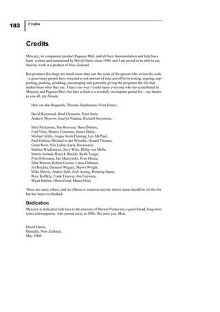 103 Credits
Credits
Mercury, its companion product Pegasus Mail, and all their documentation and help have
been written and maintained by David Harris since 1989, and I am proud to be able to say
that my work is a product of New Zealand.
But products this large are much more than just the work of the person who writes the code
– a great many people have invested a vast amount of time and effort in testing, arguing, sup-
porting, pushing, prodding, encouraging and generally giving the programs the life that
makes them what they are. There’s no way I could name everyone who has contributed to
Mercury and Pegasus Mail, but here at least is a woefully incomplete partial list – my thanks
to you all, my friends.
Han van den Bogaerde, Thomas Stephenson, Sven Henze,
David Kocmoud, Brad Clements, Peter Seitz,
Andrew Morrow, Jocelyn Nadeau, Richard Stevenson,
Mert Nickerson, Ton Roovers, Hans Öström,
Fred Viles, Dennis Cummins, James Haley,
Michael Kirby, Angus Scott-Fleming, Lex McPhail,
Paul Helleur, Michael in der Wiesche, Gerard Thomas,
Grant Root, Nils Lohse, Larry Havenstein
Markus Wiedemeier, Jerry Wise, Philip von Melle,
Martin Ireland, Henryk Birecki, Keith Tonge',
Pete Holzmann, Jan Muszynski, Sven Henze,
John Warren, Robert Croson, Lukas Gebauer,
Jiri Kuchta, Dameon Wagner, Shawn Wright,
Mike Morris, Anders Sjöö, Josh Assing, Henning Stams,
Rory Kallfelz, Frank Fesevur, Jon Fujiwara,
Wyatt Barbee, Glenn Fund, Manoj Goel.
There are many others, and no offense is meant to anyone whose name should be on this list
but has been overlooked.
Dedication
Mercury is dedicated with love to the memory of Merton Nickerson, a good friend, long-term
tester and supporter, who passed away in 2006. We miss you, Mert.
David Harris,
Dunedin, New Zealand,
May 2008.
 