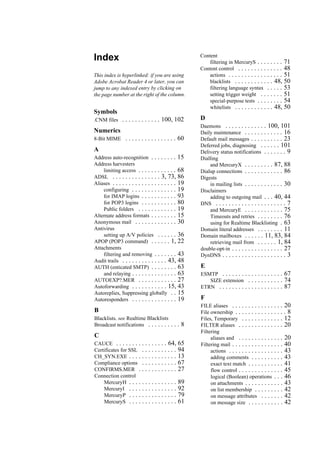 Index
This index is hyperlinked: if you are using
Adobe Acrobat Reader 4 or later, you can
jump to any indexed entry by clicking on
the page number at the right of the column.
Symbols
.CNM files . . . . . . . . . . . . 100, 102
Numerics
8-Bit MIME . . . . . . . . . . . . . . . . 60
A
Address auto-recognition . . . . . . . . 15
Address harvesters
limiting access . . . . . . . . . . . . 68
ADSL . . . . . . . . . . . . . . . 3, 73, 86
Aliases . . . . . . . . . . . . . . . . . . . . 19
configuring . . . . . . . . . . . . . . 19
for IMAP logins . . . . . . . . . . . 93
for POP3 logins . . . . . . . . . . . 80
Public folders . . . . . . . . . . . . 19
Alternate address formats . . . . . . . . 15
Anonymous mail . . . . . . . . . . . . . 30
Antivirus
setting up A/V policies . . . . . . 36
APOP (POP3 command) . . . . . . 1, 22
Attachments
filtering and removing . . . . . . . 43
Audit trails . . . . . . . . . . . . . . 43, 48
AUTH (enticated SMTP) . . . . . . . . 63
and relaying . . . . . . . . . . . . . . 63
AUTOEXP?.MER . . . . . . . . . . . . 27
Autoforwarding . . . . . . . . . . . 15, 43
Autoreplies, Suppressing globally . . 15
Autoresponders . . . . . . . . . . . . . . 19
B
Blacklists. see Realtime Blacklists
Broadcast notifications . . . . . . . . . . 8
C
CAUCE . . . . . . . . . . . . . . . . 64, 65
Certificates for SSL . . . . . . . . . . . 94
CH_SYN.EXE . . . . . . . . . . . . . . . 13
Compliance options . . . . . . . . . . . 67
CONFIRMS.MER . . . . . . . . . . . . 27
Connection control
MercuryH . . . . . . . . . . . . . . . 89
MercuryI . . . . . . . . . . . . . . . 92
MercuryP . . . . . . . . . . . . . . . 79
MercuryS . . . . . . . . . . . . . . . 61
Content
filtering in MercuryS . . . . . . . . 71
Content control . . . . . . . . . . . . . . 48
actions . . . . . . . . . . . . . . . . . 51
blacklists . . . . . . . . . . . . 48, 50
filtering language syntax . . . . . 53
setting trigger weight . . . . . . . 51
special-purpose tests . . . . . . . . 54
whitelists . . . . . . . . . . . . 48, 50
D
Daemons . . . . . . . . . . . . . 100, 101
Daily maintenance . . . . . . . . . . . . 16
Default mail messages . . . . . . . . . . 23
Deferred jobs, diagnosing . . . . . . 101
Delivery status notifications . . . . . . . 9
Dialling
and MercuryX . . . . . . . . . 87, 88
Dialup connections . . . . . . . . . . . . 86
Digests
in mailing lists . . . . . . . . . . . . 30
Disclaimers
adding to outgoing mail . . . 40, 44
DNS . . . . . . . . . . . . . . . . . . . . . . 7
and MercuryE . . . . . . . . . . . . 75
Timeouts and retries . . . . . . . . 76
using for Realtime Blacklisting . 63
Domain literal addresses . . . . . . . . 11
Domain mailboxes . . . . . . 11, 83, 84
retrieving mail from . . . . . . 1, 84
double-opt-in . . . . . . . . . . . . . . . . 27
DynDNS . . . . . . . . . . . . . . . . . . . . 3
E
ESMTP . . . . . . . . . . . . . . . . . . . 67
SIZE extension . . . . . . . . . . . 74
ETRN . . . . . . . . . . . . . . . . . . . . 87
F
FILE aliases . . . . . . . . . . . . . . . . 20
File ownership . . . . . . . . . . . . . . . . 8
Files, Temporary . . . . . . . . . . . . . 12
FILTER aliases . . . . . . . . . . . . . . 20
Filtering
aliases and . . . . . . . . . . . . . . 20
Filtering mail . . . . . . . . . . . . . . . . 40
actions . . . . . . . . . . . . . . . . . 43
adding comments . . . . . . . . . . 43
exact text match . . . . . . . . . . . 41
flow control . . . . . . . . . . . . . . 45
logical (Boolean) operations . . . 46
on attachments . . . . . . . . . . . . 43
on list membership . . . . . . . . . 42
on message attributes . . . . . . . 42
on message size . . . . . . . . . . . 42
 