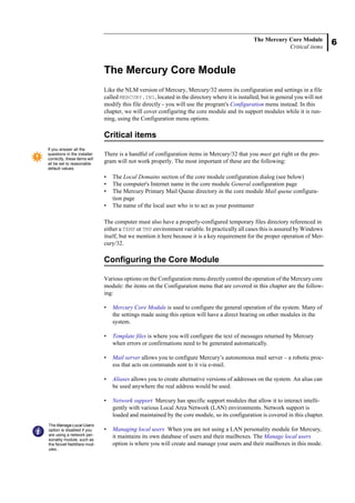 6
The Mercury Core Module
Critical items
The Mercury Core Module
Like the NLM version of Mercury, Mercury/32 stores its configuration and settings in a file
called MERCURY.INI, located in the directory where it is installed, but in general you will not
modify this file directly - you will use the program's Configuration menu instead. In this
chapter, we will cover configuring the core module and its support modules while it is run-
ning, using the Configuration menu options.
Critical items
There is a handful of configuration items in Mercury/32 that you must get right or the pro-
gram will not work properly. The most important of these are the following:
• The Local Domains section of the core module configuration dialog (see below)
• The computer's Internet name in the core module General configuration page
• The Mercury Primary Mail Queue directory in the core module Mail queue configura-
tion page
• The name of the local user who is to act as your postmaster
The computer must also have a properly-configured temporary files directory referenced in
either a TEMP or TMP environment variable. In practically all cases this is assured by Windows
itself, but we mention it here because it is a key requirement for the proper operation of Mer-
cury/32.
Configuring the Core Module
Various options on the Configuration menu directly control the operation of the Mercury core
module: the items on the Configuration menu that are covered in this chapter are the follow-
ing:
• Mercury Core Module is used to configure the general operation of the system. Many of
the settings made using this option will have a direct bearing on other modules in the
system.
• Template files is where you will configure the text of messages returned by Mercury
when errors or confirmations need to be generated automatically.
• Mail server allows you to configure Mercury’s autonomous mail server – a robotic proc-
ess that acts on commands sent to it via e-mail.
• Aliases allows you to create alternative versions of addresses on the system. An alias can
be used anywhere the real address would be used.
• Network support Mercury has specific support modules that allow it to interact intelli-
gently with various Local Area Network (LAN) environments. Network support is
loaded and maintained by the core module, so its configuration is covered in this chapter.
• Managing local users When you are not using a LAN personality module for Mercury,
it maintains its own database of users and their mailboxes. The Manage local users
option is where you will create and manage your users and their mailboxes in this mode.
If you answer all the
questions in the installer
correctly, these items will
all be set to reasonable
default values.
The Manage Local Users
option is disabled if you
are using a network per-
sonality module, such as
the Novell NetWare mod-
ules..
 