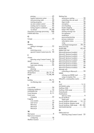 printing . . . . . . . . . . . . . . . . . 43
regular expression syntax . . . . . 41
rule processing order . . . . . . . . 44
running programs . . . . . . . . . . 43
see also content control . . . . . . 48
sending mail in response . . . . . 43
testing negative conditions . . . . 43
via aliases . . . . . . . . . . . . 19, 40
Flowchart of message processing . . 100
FORWARD files . . . . . . . . . . . . . 15
G
Groups . . . . . . . . . . . . . . . . . . . . 12
H
Headers
adding to messages . . . . . . . . . 52
HTML
restricting access . . . . . . . . . . 71
special Content Control tests for 54
I
iFrame
detecting using Content Control 54
IMAP . . . . . . . . . . . . . . . . . . . 2, 90
idle timeouts . . . . . . . . . . . . . 91
login name aliasing . . . . . . . . . 92
Installation
planning . . . . . . . . . . . . . . . . . 2
Installing Mercury . . . . . . . . . . . . . 4
IP Interfaces . . . . . . . . . . 59, 77, 91
ISDN . . . . . . . . . . . . . . . 73, 86, 88
K
Killfiles . . . . . . . . . . . . . . . . 59, 71
via filtering rules . . . . . . . . . . 42
L
Lazy HTML . . . . . . . . . . . . . . . . 54
Lingering mailboxes . . . . . . . . . . . 13
LOADER.EXE . . . . . . . . . . . . 4, 17
Local domains . . . . . . . . . . . . . 6, 11
Local users
managing . . . . . . . . . . . . . . . 22
Logging
core module . . . . . . . . . . . . . . 13
mail server . . . . . . . . . . . . . . 18
MercuryI . . . . . . . . . . . . . . . 91
MercuryP . . . . . . . . . . . . . . . 78
MercuryS . . . . . . . . . . . . . . . 60
M
Mail queue . . . . . . . . . . . . . . . . . . 8
Mail server (maiser)
configuring . . . . . . . . . . . . . . 18
Mailbox location . . . . . . . . . . . . . . 7
Mailing lists
anonymous mailing . . . . . . . . . 30
controlling who can send . . . . . 27
digest mode . . . . . . . . . . . . . . 30
encryption . . . . . . . . . . . . . . . 30
error handling . . . . . . . . . . . . 31
header stripping . . . . . . . . . . . 29
helper URL headers . . . . . . . . 29
limiting message size . . . . . . . 28
list signatures . . . . . . . . . . . . . 29
moderators . . . . . . . . . . . . . . 26
password-protecting . . . . . . . . 28
primary moderator . . . . . . . . . 26
subscription status . . . . . . . . . 32
using . . . . . . . . . . . . . . . . . . 33
web-based management . . . 29, 35
MALIAS.EXE . . . . . . . . . . . . . . . 19
MAPS RBL . . . . . . . . . . . . . . 63, 65
MERCURY.INI . . . . . . . . . . . . . . . 6
MercuryB (protocol module) . . . . . 35
MercuryC (protocol module) . . . . . 73
MercuryD (protocol module) . . . . . 83
MercuryE (protocol module) . . . . . . 75
MercuryH (protocol module) . . . . . 89
MercuryI (protocol module) . . . . . . 90
MercuryP (protocol module) . . . . . . 77
MercuryS (protocol module) . . . . . . 59
MercuryX (protocol module) . . . . . 86
Message size
controlling in MercuryS . . . . . . 59
MIME
refusing non-MIME mail . . . . . 72
using in template files . . . . . . . 17
MSendTo, commandline mailer . . . . 97
N
NAT . . . . . . . . . . . . . . . . . . . 3, 11
NCONFIG utility . . . . . . . . . . . . . 22
NetWare NDS . . . . . . . . . . . . . . . 11
NetWare NDS mode . . . . . . . . . . . 13
Noticeboards . . . . . . . . . . . . . . . . 13
Notifications
delivery status . . . . . . . . . . . . . 9
Novell NetWare
NDS mode . . . . . . . . . . . . . . 10
Novell NetWare NDS mode . . . 11, 13
Novell NetWare, Bindery mode . . . 21
Novell NetWare, NDS mode . . 22, 101
NSYNONYM.EXE . . . . . . . . . . . 13
O
Obfuscated text
detecting using Content Control 55
 