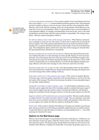 8
The Mercury Core Module
The “Mercury Core Module” Configuration menu option.
Username of postmaster (postmaster) Every system capable of receiving Internet mail must
have a user called postmaster, to whom problem and status reports are sent. The postmaster
account is usually an alias to a real user on your system, and this is the expectation within
Mercury. Enter in this field the username of the user on the machine where Mercury is run-
ning who is to act as your postmaster. While it is permissible to have a non-local address as
your postmaster address, we strongly recommend that you do not do this, since it can create
real problems and mail loops when the remote machine is unreachable. This setting is man-
datory - Mercury cannot run properly without it.
For delivery failures return x lines of the message (returnlines) When Mercury cannot de-
liver a message to a local user for some reason, it will invoke a template file you provide for
delivery failures. One of the optional replacements that can be used in the delivery failure
template file is a special substitution that sends a certain number of lines from the failed mes-
sage. This configuration option controls how many lines of the message are returned when
the special partial return substitution is encountered.
Broadcast notifications for normal mail (broadcast) Mercury has special Network aware-
ness modules that allow it to take advantage of certain specific features of some local area
networks. One of the features that some networks (such as Novell NetWare) support is the
transmission of a single-line broadcast message that appears on the target user’s screen. If this
control is checked and you are running Mercury on a network that supports broadcast mes-
sages, Mercury will send a short message to users when new mail arrives for them.
Broadcast notifications for receipts (receipts) (See the preceding section for more detail)
This control determines whether Mercury should send broadcast messages advising the arriv-
al of mail messages that confirm reading or delivery.
Send copies of all errors to the postmaster (pm_notify) If this control is checked, Mercury
will send a copy of all error reports it generates to the local postmaster as well as to the orig-
inal sender of the message. This allows the postmaster the option of correcting addressing er-
rors and other simple problems.
Change file ownership to recipient (change_owner) As with broadcast notifications, some
Network systems support the idea of file ownership, usually to calculate disk space usage. If
your network supports this idea and this control is checked, then Mercury will attempt to
change the ownership of all the messages it delivers so that the actual recipient owns the file.
Suppress validation of From field when processing mail (gullible) Mercury usually attempts
to validate that the From field of all mail it delivers is legal. This can sometimes cause prob-
lems if you receive mail from sites that use broken or faulty mail programs; if this is the case,
you can suppress the validity test Mercury makes by checking this control.
Hard to quit If this control is checked, then Mercury will ignore any attempt to quit the pro-
gram: this prevents the server from being accidentally stopped when run on a public machine.
To quit from Mercury when this option is turned on, you must hold down the Ctrl key while
selecting Exit from the File menu.
Options on the Mail Queue page
Mercury stores mail messages it is processing in directories called Queues. All Mercury sys-
tems must have at least one queue, called the Primary Queue, which is where jobs reside as
they transit the system. The primary queue should always be located on a drive local to the
machine where Mercury is running if at all possible. If you place the primary queue on a re-
Your postmaster alias
must refer to a valid local
user on your system. Do
not use a non-local ad-
dress here.
 