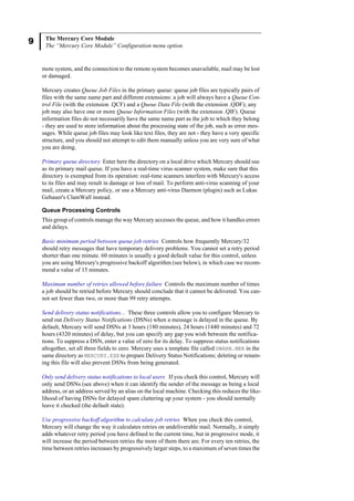 9 The Mercury Core Module
The “Mercury Core Module” Configuration menu option.
mote system, and the connection to the remote system becomes unavailable, mail may be lost
or damaged.
Mercury creates Queue Job Files in the primary queue: queue job files are typically pairs of
files with the same name part and different extensions: a job will always have a Queue Con-
trol File (with the extension .QCF) and a Queue Data File (with the extension .QDF); any
job may also have one or more Queue Information Files (with the extension .QIF). Queue
information files do not necessarily have the same name part as the job to which they belong
- they are used to store information about the processing state of the job, such as error mes-
sages. While queue job files may look like text files, they are not - they have a very specific
structure, and you should not attempt to edit them manually unless you are very sure of what
you are doing.
Primary queue directory Enter here the directory on a local drive which Mercury should use
as its primary mail queue. If you have a real-time virus scanner system, make sure that this
directory is exempted from its operation: real-time scanners interfere with Mercury's access
to its files and may result in damage or loss of mail. To perform anti-virus scanning of your
mail, create a Mercury policy, or use a Mercury anti-virus Daemon (plugin) such as Lukas
Gebauer's ClamWall instead.
Queue Processing Controls
This group of controls manage the way Mercury accesses the queue, and how it handles errors
and delays.
Basic minimum period between queue job retries Controls how frequently Mercury/32
should retry messages that have temporary delivery problems. You cannot set a retry period
shorter than one minute. 60 minutes is usually a good default value for this control, unless
you are using Mercury's progressive backoff algorithm (see below), in which case we recom-
mend a value of 15 minutes.
Maximum number of retries allowed before failure Controls the maximum number of times
a job should be retried before Mercury should conclude that it cannot be delivered. You can-
not set fewer than two, or more than 99 retry attempts.
Send delivery status notifications... These three controls allow you to configure Mercury to
send out Delivery Status Notifications (DSNs) when a message is delayed in the queue. By
default, Mercury will send DSNs at 3 hours (180 minutes), 24 hours (1440 minutes) and 72
hours (4320 minutes) of delay, but you can specify any gap you wish between the notifica-
tions. To suppress a DSN, enter a value of zero for its delay. To suppress status notifications
altogether, set all three fields to zero. Mercury uses a template file called DWARN.MER in the
same directory as MERCURY.EXE to prepare Delivery Status Notifications; deleting or renam-
ing this file will also prevent DSNs from being generated.
Only send delivery status notifications to local users If you check this control, Mercury will
only send DSNs (see above) when it can identify the sender of the message as being a local
address, or an address served by an alias on the local machine. Checking this reduces the like-
lihood of having DSNs for delayed spam cluttering up your system - you should normally
leave it checked (the default state).
Use progressive backoff algorithm to calculate job retries When you check this control,
Mercury will change the way it calculates retries on undeliverable mail. Normally, it simply
adds whatever retry period you have defined to the current time, but in progressive mode, it
will increase the period between retries the more of them there are. For every ten retries, the
time between retries increases by progressively larger steps, to a maximum of seven times the
 