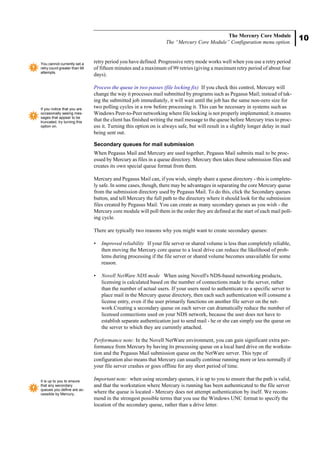 10
The Mercury Core Module
The “Mercury Core Module” Configuration menu option.
retry period you have defined. Progressive retry mode works well when you use a retry period
of fifteen minutes and a maximum of 99 retries (giving a maximum retry period of about four
days).
Process the queue in two passes (file locking fix) If you check this control, Mercury will
change the way it processes mail submitted by programs such as Pegasus Mail; instead of tak-
ing the submitted job immediately, it will wait until the job has the same non-zero size for
two polling cycles in a row before processing it. This can be necessary in systems such as
Windows Peer-to-Peer networking where file locking is not properly implemented; it ensures
that the client has finished writing the mail message to the queue before Mercury tries to proc-
ess it. Turning this option on is always safe, but will result in a slightly longer delay in mail
being sent out.
Secondary queues for mail submission
When Pegasus Mail and Mercury are used together, Pegasus Mail submits mail to be proc-
essed by Mercury as files in a queue directory. Mercury then takes these submission files and
creates its own special queue format from them.
Mercury and Pegasus Mail can, if you wish, simply share a queue directory - this is complete-
ly safe. In some cases, though, there may be advantages in separating the core Mercury queue
from the submission directory used by Pegasus Mail. To do this, click the Secondary queues
button, and tell Mercury the full path to the directory where it should look for the submission
files created by Pegasus Mail. You can create as many secondary queues as you wish - the
Mercury core module will poll them in the order they are defined at the start of each mail poll-
ing cycle.
There are typically two reasons why you might want to create secondary queues:
• Improved reliability If your file server or shared volume is less than completely reliable,
then moving the Mercury core queue to a local drive can reduce the likelihood of prob-
lems during processing if the file server or shared volume becomes unavailable for some
reason.
• Novell NetWare NDS mode When using Novell's NDS-based networking products,
licensing is calculated based on the number of connections made to the server, rather
than the number of actual users. If your users need to authenticate to a specific server to
place mail in the Mercury queue directory, then each such authentication will consume a
license entry, even if the user primarily functions on another file server on the net-
work.Creating a secondary queue on each server can dramatically reduce the number of
licensed connections used on your NDS network, because the user does not have to
establish separate authentication just to send mail - he or she can simply use the queue on
the server to which they are currently attached.
Performance note: In the Novell NetWare environment, you can gain significant extra per-
formance from Mercury by having its processing queue on a local hard drive on the worksta-
tion and the Pegasus Mail submission queue on the NetWare server. This type of
configuration also means that Mercury can usually continue running more or less normally if
your file server crashes or goes offline for any short period of time.
Important note: when using secondary queues, it is up to you to ensure that the path is valid,
and that the workstation where Mercury is running has been authenticated to the file server
where the queue is located - Mercury does not attempt authentication by itself. We recom-
mend in the strongest possible terms that you use the Windows UNC format to specify the
location of the secondary queue, rather than a drive letter.
You cannot currently set a
retry count greater than 99
attempts.
If you notice that you are
occasionally seeing mes-
sages that appear to be
truncated, try turning this
option on.
It is up to you to ensure
that any secondary
queues you define are ac-
cessible by Mercury..
 