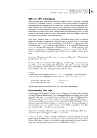 12
The Mercury Core Module
The “Mercury Core Module” Configuration menu option.
Options on the Groups page
Many network systems, such as Novell NetWare, support the idea of user groups, or arbitrary
collections of users on the file server. Use this page if you are using a network plugin module
that supports the idea of groups and you want to allow Mercury to deliver mail to some or all
of the groups on your system. Group delivery is like a specialised form of mailing list con-
taining only local users. By default, Mercury does not make groups available for mailing pur-
poses - this is partially a security issue and partially a configurability issue. In order to make
a group on your system available to receive mail, you must add it here. Making a group avail-
able involves providing three pieces of information:
Public name The public name of a group is the e-mail address people will use to send mail
to the group. You can give a group the same public name as its actual name on your system,
but there may often be reasons why you might not want to do this - for instance, you might
feel that the group everyone on your Novell NetWare server is less suitable than the name
staff, so you might define the group’s public name to be staff. People would then mail
everyone on your server by sending a message to staff@server.domain. You will also
need to use different public names for groups on different servers that have the same group
name.
Group name The actual name of the group on your network. The group’s public name may
be different from this name.
Host system The server or host on which the group is based. In single-server environments
you will not have to enter anything in this field, and the value entered here will vary depend-
ing on the underlying network: for instance, under Novell NetWare Bindery Mode, the host
name will be the name of the Bindery Server that holds this group.
Example:
Your NetWare server’s Internet name is orange.com, and you have a group on it called
SUPPORT, which you want people to be able to mail as tech-support@orange.com.
In the Public name field enter tech-support
In the Group name field enter SUPPORT
Note that when defining groups you do not add your system's domain name.
Options on the Files page
Use this page to tell Mercury the locations in which it should look for various files associated
with specific features of the program. There should usually be little or no need to change these
values. Note that when you are using Mercury on a Network, all paths should be entered in
UNC format - like this: SERVERVOLUMEPATH. It is permissible to use DOS paths as
well, but you should not use non-standard paths, such as the Novell NetWare path format. In
all cases it is permissible for the filename you enter not to exist — Mercury will create it as
necessary. In most cases, however, the directory in which the file is located must exist – Mer-
cury generally will not create directories automatically.
“List of lists” file (listfile) The location and name of the file in which Pegasus Mail stores
information about the mailing lists available on your system.
Scratch files directory A path to a directory where Mercury can create temporary files. If sup-
plied, this path should be on a local workstation volume, not on a file server volume. If you
leave this field blank, Mercury will use either the temporary directory configured for Win-
dows, or the directory specified in a TEMP or TMP environment variable.
 