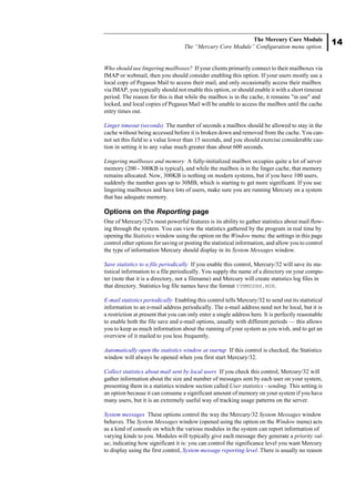 14
The Mercury Core Module
The “Mercury Core Module” Configuration menu option.
Who should use lingering mailboxes? If your clients primarily connect to their mailboxes via
IMAP or webmail, then you should consider enabling this option. If your users mostly use a
local copy of Pegasus Mail to access their mail, and only occasionally access their mailbox
via IMAP, you typically should not enable this option, or should enable it with a short timeout
period. The reason for this is that while the mailbox is in the cache, it remains "in use" and
locked, and local copies of Pegasus Mail will be unable to access the mailbox until the cache
entry times out.
Linger timeout (seconds) The number of seconds a mailbox should be allowed to stay in the
cache without being accessed before it is broken down and removed from the cache. You can-
not set this field to a value lower than 15 seconds, and you should exercise considerable cau-
tion in setting it to any value much greater than about 600 seconds.
Lingering mailboxes and memory A fully-initialized mailbox occupies quite a lot of server
memory (200 - 300KB is typical), and while the mailbox is in the linger cache, that memory
remains allocated. Now, 300KB is nothing on modern systems, but if you have 100 users,
suddenly the number goes up to 30MB, which is starting to get more significant. If you use
lingering mailboxes and have lots of users, make sure you are running Mercury on a system
that has adequate memory.
Options on the Reporting page
One of Mercury/32's most powerful features is its ability to gather statistics about mail flow-
ing through the system. You can view the statistics gathered by the program in real time by
opening the Statistics window using the option on the Window menu: the settings in this page
control other options for saving or posting the statistical information, and allow you to control
the type of information Mercury should display in its System Messages window.
Save statistics to a file periodically If you enable this control, Mercury/32 will save its sta-
tistical information to a file periodically. You supply the name of a directory on your compu-
ter (note that it is a directory, not a filename) and Mercury will create statistics log files in
that directory. Statistics log file names have the format YYMMDDHH.MSR.
E-mail statistics periodically Enabling this control tells Mercury/32 to send out its statistical
information to an e-mail address periodically. The e-mail address need not be local, but it is
a restriction at present that you can only enter a single address here. It is perfectly reasonable
to enable both the file save and e-mail options, usually with different periods — this allows
you to keep as much information about the running of your system as you wish, and to get an
overview of it mailed to you less frequently.
Automatically open the statistics window at startup If this control is checked, the Statistics
window will always be opened when you first start Mercury/32.
Collect statistics about mail sent by local users If you check this control, Mercury/32 will
gather information about the size and number of messages sent by each user on your system,
presenting them in a statistics window section called User statistics - sending. This setting is
an option because it can consume a significant amount of memory on your system if you have
many users, but it is an extremely useful way of tracking usage patterns on the server.
System messages These options control the way the Mercury/32 System Messages window
behaves. The System Messages window (opened using the option on the Window menu) acts
as a kind of console on which the various modules in the system can report information of
varying kinds to you. Modules will typically give each message they generate a priority val-
ue, indicating how significant it is: you can control the significance level you want Mercury
to display using the first control, System message reporting level. There is usually no reason
 