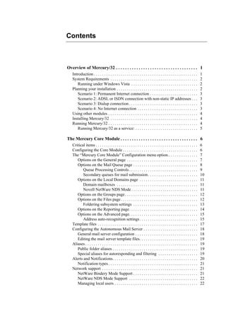 Overview of Mercury/32 . . . . . . . . . . . . . . . . . . . . . . . . . . . . . . . . . . . . 1
Introduction . . . . . . . . . . . . . . . . . . . . . . . . . . . . . . . . . . . . . . . . . . . . . . . . . . 1
System Requirements . . . . . . . . . . . . . . . . . . . . . . . . . . . . . . . . . . . . . . . . . . 2
Running under Windows Vista . . . . . . . . . . . . . . . . . . . . . . . . . . . . . . . . 2
Planning your installation . . . . . . . . . . . . . . . . . . . . . . . . . . . . . . . . . . . . . . . 2
Scenario 1: Permanent Internet connection . . . . . . . . . . . . . . . . . . . . . . . 3
Scenario 2: ADSL or ISDN connection with non-static IP addresses . . . 3
Scenario 3: Dialup connection . . . . . . . . . . . . . . . . . . . . . . . . . . . . . . . . . 3
Scenario 4: No Internet connection . . . . . . . . . . . . . . . . . . . . . . . . . . . . . 3
Using other modules . . . . . . . . . . . . . . . . . . . . . . . . . . . . . . . . . . . . . . . . . . . 4
Installing Mercury/32 . . . . . . . . . . . . . . . . . . . . . . . . . . . . . . . . . . . . . . . . . . 4
Running Mercury/32 . . . . . . . . . . . . . . . . . . . . . . . . . . . . . . . . . . . . . . . . . . . 4
Running Mercury/32 as a service: . . . . . . . . . . . . . . . . . . . . . . . . . . . . . . 5
The Mercury Core Module . . . . . . . . . . . . . . . . . . . . . . . . . . . . . . . . . . 6
Critical items . . . . . . . . . . . . . . . . . . . . . . . . . . . . . . . . . . . . . . . . . . . . . . . . . 6
Configuring the Core Module . . . . . . . . . . . . . . . . . . . . . . . . . . . . . . . . . . . . 6
The “Mercury Core Module” Configuration menu option.. . . . . . . . . . . . . . 7
Options on the General page . . . . . . . . . . . . . . . . . . . . . . . . . . . . . . . . . . 7
Options on the Mail Queue page . . . . . . . . . . . . . . . . . . . . . . . . . . . . . . . 8
Queue Processing Controls . . . . . . . . . . . . . . . . . . . . . . . . . . . . . . . . . 9
Secondary queues for mail submission. . . . . . . . . . . . . . . . . . . . . . . . 10
Options on the Local Domains page . . . . . . . . . . . . . . . . . . . . . . . . . . . . 11
Domain mailboxes . . . . . . . . . . . . . . . . . . . . . . . . . . . . . . . . . . . . . . . 11
Novell NetWare NDS Mode. . . . . . . . . . . . . . . . . . . . . . . . . . . . . . . . 11
Options on the Groups page. . . . . . . . . . . . . . . . . . . . . . . . . . . . . . . . . . . 12
Options on the Files page. . . . . . . . . . . . . . . . . . . . . . . . . . . . . . . . . . . . . 12
Foldering subsystem settings . . . . . . . . . . . . . . . . . . . . . . . . . . . . . . . 13
Options on the Reporting page. . . . . . . . . . . . . . . . . . . . . . . . . . . . . . . . . 14
Options on the Advanced page. . . . . . . . . . . . . . . . . . . . . . . . . . . . . . . . . 15
Address auto-recognition settings. . . . . . . . . . . . . . . . . . . . . . . . . . . . 15
Template files . . . . . . . . . . . . . . . . . . . . . . . . . . . . . . . . . . . . . . . . . . . . . . . . 17
Configuring the Autonomous Mail Server . . . . . . . . . . . . . . . . . . . . . . . . . . 18
General mail server configuration . . . . . . . . . . . . . . . . . . . . . . . . . . . . . . 18
Editing the mail server template files. . . . . . . . . . . . . . . . . . . . . . . . . . . . 19
Aliases . . . . . . . . . . . . . . . . . . . . . . . . . . . . . . . . . . . . . . . . . . . . . . . . . . . . . . 19
Public folder aliases . . . . . . . . . . . . . . . . . . . . . . . . . . . . . . . . . . . . . . . . . 19
Special aliases for autoresponding and filtering . . . . . . . . . . . . . . . . . . . 19
Alerts and Notifications. . . . . . . . . . . . . . . . . . . . . . . . . . . . . . . . . . . . . . . . . 20
Notification types . . . . . . . . . . . . . . . . . . . . . . . . . . . . . . . . . . . . . . . . . . . 21
Network support . . . . . . . . . . . . . . . . . . . . . . . . . . . . . . . . . . . . . . . . . . . . . . 21
NetWare Bindery Mode Support . . . . . . . . . . . . . . . . . . . . . . . . . . . . . . . 21
NetWare NDS Mode Support . . . . . . . . . . . . . . . . . . . . . . . . . . . . . . . . . 22
Managing local users . . . . . . . . . . . . . . . . . . . . . . . . . . . . . . . . . . . . . . . . 22
Contents
 