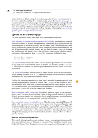 15 The Mercury Core Module
The “Mercury Core Module” Configuration menu option.
to alter this from its default setting, 3: Normal messages, but the more verbose reporting lev-
els can be useful when tracking down problems in the system. The Number of messages to
store entry controls how many messages Mercury/32 should store before starting to discard
the oldest messages. You can set this value as high as you like, although the higher you set
it, the more memory will be consumed storing the messages. If you always want the System
Messages window to open when you run Mercury, check the control labelled Automatically
open the System Messages Window at startup.
Options on the Advanced page
The items in this page control some of the more advanced Mercury features.
Allow file-based forwarding specification using FORWARD files Autoforwarding is normal-
ly a restricted feature in Mercury and Pegasus Mail, controlled in NetWare mode by the sys-
tem administrator. In non-NetWare modes, and in NetWare mode if the administrator wishes
to open the feature up, you can check this control to enable an alternative autoforwarding fea-
ture. When this control is enabled, Mercury will look for a file called FORWARD in the user's
new mail directory. If it finds a FORWARD file, it will open it and examine it for lines specify-
ing how forwarding should be done. FORWARD files can contain the following lines:
Forward-To : <address>
Deliver-Also : Y|N
The Forward-To line indicates the address to which the message should be sent. You can en-
ter any single valid local or Internet address in this line. You may have multiple Forward-
To lines in the file, in which case the message will be forwarded to the address in each line
encountered.
The Deliver-Also keyword controls whether or not the message should be delivered locally
as well as being forwarded. If set to Y, a copy of the message will be delivered to the user's
mailbox even if it is also forwarded to another address.
Enabling this feature can create a security issue, since it is possible for another user with write
access to a user's new mail directory to create a "fake" FORWARD file and forward the user's
mail without his or her knowledge. In environments where a little trust is possible, however,
it's a very useful feature. You can almost always avoid the security issue by creating an empty
(zero-length) FORWARD file in each new user’s mail directory.
Suppress automatic replies system-wide If you do not want your system to send automatic
replies, even if your users have attempted to enable the feature, check this control. Note that
this only suppresses standard user autoreplies - it does not affect messages generated by rules,
by the built-in mail server, or automatically generated notifications.
Show hostname in system tray and taskbar icons When this control is checked, Mercury will
add the value you entered as Internet name for this system in the General configuration page
to its taskbar and system tray icons. This is very useful if you run multiple copies of Mercury
on the same machine. Certain third-party utilities developed for earlier versions of Mercury,
however, may not run correctly when this option is turned on - if you depend on any utilities
falling into this category, leave the control unchecked to have Mercury behave as it did in
previous versions.
Address auto-recognition settings
The controls in this group allow you to configure Mercury to recognize certain common In-
ternet address formats based on the names of your users. When any of these controls is ena-
bled, it tells Mercury that it should perform some extra comparisons when trying to work out
 