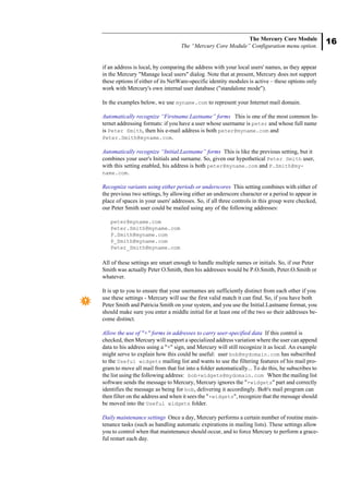 16
The Mercury Core Module
The “Mercury Core Module” Configuration menu option.
if an address is local, by comparing the address with your local users' names, as they appear
in the Mercury "Manage local users" dialog. Note that at present, Mercury does not support
these options if either of its NetWare-specific identity modules is active – these options only
work with Mercury's own internal user database ("standalone mode").
In the examples below, we use myname.com to represent your Internet mail domain.
Automatically recognize “Firstname.Lastname” forms This is one of the most common In-
ternet addressing formats: if you have a user whose username is peter and whose full name
is Peter Smith, then his e-mail address is both peter@myname.com and
Peter.Smith@myname.com.
Automatically recognize “Initial.Lastname” forms This is like the previous setting, but it
combines your user's Initials and surname. So, given our hypothetical Peter Smith user,
with this setting enabled, his address is both peter@myname.com and P.Smith@my-
name.com.
Recognize variants using either periods or underscores This setting combines with either of
the previous two settings, by allowing either an underscore character or a period to appear in
place of spaces in your users' addresses. So, if all three controls in this group were checked,
our Peter Smith user could be mailed using any of the following addresses:
peter@myname.com
Peter.Smith@myname.com
P.Smith@myname.com
P_Smith@myname.com
Peter_Smith@myname.com
All of these settings are smart enough to handle multiple names or initials. So, if our Peter
Smith was actually Peter O.Smith, then his addresses would be P.O.Smith, Peter.O.Smith or
whatever.
It is up to you to ensure that your usernames are sufficiently distinct from each other if you
use these settings - Mercury will use the first valid match it can find. So, if you have both
Peter Smith and Patricia Smith on your system, and you use the Initial.Lastname format, you
should make sure you enter a middle initial for at least one of the two so their addresses be-
come distinct.
Allow the use of "+" forms in addresses to carry user-specified data If this control is
checked, then Mercury will support a specialized address variation where the user can append
data to his address using a "+" sign, and Mercury will still recognize it as local. An example
might serve to explain how this could be useful: user bob@mydomain.com has subscribed
to the Useful widgets mailing list and wants to use the filtering features of his mail pro-
gram to move all mail from that list into a folder automatically... To do this, he subscribes to
the list using the following address: bob+widgets@mydomain.com When the mailing list
software sends the message to Mercury, Mercury ignores the "+widgets" part and correctly
identifies the message as being for bob, delivering it accordingly. Bob's mail program can
then filter on the address and when it sees the "+widgets", recognize that the message should
be moved into the Useful widgets folder.
Daily maintenance settings Once a day, Mercury performs a certain number of routine main-
tenance tasks (such as handling automatic expirations in mailing lists). These settings allow
you to control when that maintenance should occur, and to force Mercury to perform a grace-
ful restart each day.
 