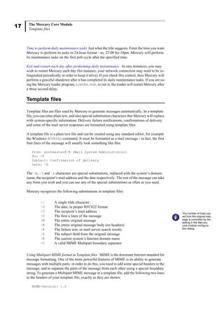 17 The Mercury Core Module
Template files
Time to perform daily maintenance tasks Just what the title suggests. Enter the time you want
Mercury to perform its tasks in 24-hour format - so, 22:00 for 10pm. Mercury will perform
its maintenance tasks on the first poll cycle after the specified time.
Exit and restart each day after performing daily maintenance In rare instances, you may
wish to restart Mercury each day (for instance, your network connection may need to be re-
linquished periodically in order to keep it alive). If you check this control, then Mercury will
perform a graceful shutdown after it has completed its daily maintenance tasks. If you are us-
ing the Mercury loader program, LOADER.EXE, to run it, the loader will restart Mercury after
a three second delay.
Template files
Template files are files used by Mercury to generate messages automatically. In a template
file, you can enter plain text, and also special substitution characters that Mercury will replace
with system-specific information. Delivery failure notifications, confirmations of delivery
and some of the mail server responses are formatted using template files.
A template file is a plain text file and can be created using any standard editor, for example
the Windows NOTEPAD command. It must be formatted as a mail message - in fact, the first
four lines of the message will usually look something like this:
From: postmaster@~N (Mail System Administrator)
To: ~T
Subject: Confirmation of delivery
Date: ~D
The ~N, ~T and ~D characters are special substitutions, replaced with the system’s domain
name, the recipient’s mail address and the date respectively. The rest of the message can take
any form you wish and you can use any of the special substitutions as often as you need.
Mercury recognizes the following substitutions in template files:
Using Multipart MIME format in Template files MIME is the dominant Internet standard for
message formatting. One of the more powerful features of MIME is its ability to generate
messages with multiple parts: in order to do this, you need to add some special headers to the
message, and to separate the parts of the message from each other using a special boundary
string. To generate a Multipart MIME message in a template file, add the following two lines
to the headers of your template file, exactly as they are shown:
MIME-Version: 1.0
~~ A single tilde character
~D The date, in proper RFC822 format
~T The recipient’s mail address
~G The first x lines of the message
~M The entire original message
~B The entire original message body (no headers)
~R The failure text, or mail server search results
~S The subject field from the original message
~N The current system’s Internet domain name
~Y A valid MIME Multipart boundary separator
The number of lines cop-
ied from the original mes-
sage is controlled by the
setting in the Mercury
core module configura-
tion dialog.
 
