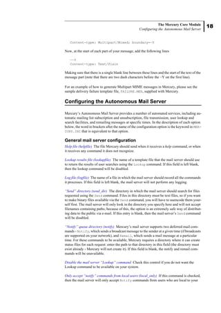 18
The Mercury Core Module
Configuring the Autonomous Mail Server
Content-type: Multipart/Mixed; boundary=~Y
Now, at the start of each part of your message, add the following lines
—~Y
Content-type: Text/Plain
Making sure that there is a single blank line between these lines and the start of the text of the
message part (note that there are two dash characters before the ~Y on the first line).
For an example of how to generate Multipart MIME messages in Mercury, please see the
sample delivery failure template file, FAILURE.MER, supplied with Mercury.
Configuring the Autonomous Mail Server
Mercury’s Autonomous Mail Server provides a number of automated services, including au-
tomatic mailing list subscription and unsubscription, file transmission, user lookup and
search facilities, and remailing messages at specific times. In the description of each option
below, the word in brackets after the name of the configuration option is the keyword in MER-
CURY.INI that is equivalent to that option.
General mail server configuration
Help file (helpfile) The file Mercury should send when it receives a help command, or when
it receives any command it does not recognize.
Lookup results file (lookupfile) The name of a template file that the mail server should use
to return the results of user searches using the Lookup command. If this field is left blank,
then the lookup command will be disabled.
Log file (logfile) The name of a file in which the mail server should record all the commands
it processes. If this field is left blank, the mail server will not perform any logging.
“Send” directory (send_dir) The directory in which the mail server should search for files
requested using the Send command. Files in this directory must be text files, so if you want
to make binary files available via the Send command, you will have to uuencode them your-
self first. The mail server will only look in the directory you specify here and will not accept
filenames containing paths; because of this, the option is an extremely safe way of distribut-
ing data to the public via e-mail. If this entry is blank, then the mail server’s Send command
will be disabled.
“Notify” queue directory (notify) Mercury’s mail server supports two deferred mail com-
mands - Notify, which sends a broadcast message to the sender at a given time (if broadcasts
are supported on your network), and Remail, which sends a mail message at a particular
time. For these commands to be available, Mercury requires a directory where it can create
status files for each request: enter the path to that directory in this field (the directory must
exist already - Mercury will not create it). If this field is blank, the notify and remail com-
mands will be unavailable.
Disable the mail server “Lookup” command Check this control if you do not want the
Lookup command to be available on your system.
Only accept “notify” commands from local users (local_only) If this command is checked,
then the mail server will only accept Notify commands from users who are local to your
 