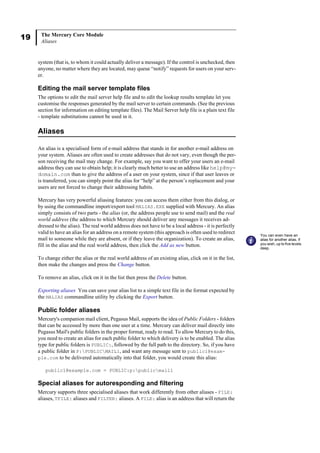 19 The Mercury Core Module
Aliases
system (that is, to whom it could actually deliver a message). If the control is unchecked, then
anyone, no matter where they are located, may queue “notify” requests for users on your serv-
er.
Editing the mail server template files
The options to edit the mail server help file and to edit the lookup results template let you
customise the responses generated by the mail server to certain commands. (See the previous
section for information on editing template files). The Mail Server help file is a plain text file
- template substitutions cannot be used in it.
Aliases
An alias is a specialised form of e-mail address that stands in for another e-mail address on
your system. Aliases are often used to create addresses that do not vary, even though the per-
son receiving the mail may change. For example, say you want to offer your users an e-mail
address they can use to obtain help; it is clearly much better to use an address like help@my-
domain.com than to give the address of a user on your system, since if that user leaves or
is transferred, you can simply point the alias for “help” at the person’s replacement and your
users are not forced to change their addressing habits.
Mercury has very powerful aliasing features: you can access them either from this dialog, or
by using the commandline import/export tool MALIAS.EXE supplied with Mercury. An alias
simply consists of two parts - the alias (or, the address people use to send mail) and the real
world address (the address to which Mercury should deliver any messages it receives ad-
dressed to the alias). The real world address does not have to be a local address - it is perfectly
valid to have an alias for an address on a remote system (this approach is often used to redirect
mail to someone while they are absent, or if they leave the organization). To create an alias,
fill in the alias and the real world address, then click the Add as new button.
To change either the alias or the real world address of an existing alias, click on it in the list,
then make the changes and press the Change button.
To remove an alias, click on it in the list then press the Delete button.
Exporting aliases You can save your alias list to a simple text file in the format expected by
the MALIAS commandline utility by clicking the Export button.
Public folder aliases
Mercury's companion mail client, Pegasus Mail, supports the idea of Public Folders - folders
that can be accessed by more than one user at a time. Mercury can deliver mail directly into
Pegasus Mail's public folders in the proper format, ready to read. To allow Mercury to do this,
you need to create an alias for each public folder to which delivery is to be enabled. The alias
type for public folders is PUBLIC:, followed by the full path to the directory. So, if you have
a public folder in P:PUBLICMAIL1, and want any message sent to public1@exam-
ple.com to be delivered automatically into that folder, you would create this alias:
public1@example.com = PUBLIC:p:publicmail1
Special aliases for autoresponding and filtering
Mercury supports three specialised aliases that work differently from other aliases - FILE:
aliases, TFILE: aliases and FILTER: aliases. A FILE: alias is an address that will return the
You can even have an
alias for another alias, if
you wish, up to five levels
deep.
 