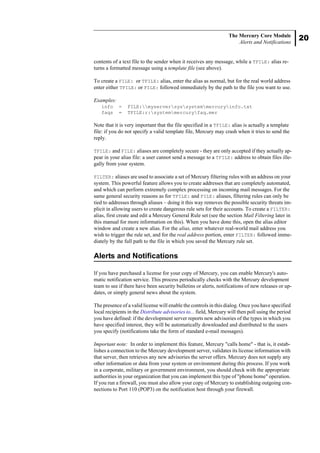 20
The Mercury Core Module
Alerts and Notifications
contents of a text file to the sender when it receives any message, while a TFILE: alias re-
turns a formatted message using a template file (see above).
To create a FILE: or TFILE: alias, enter the alias as normal, but for the real world address
enter either TFILE: or FILE: followed immediately by the path to the file you want to use.
Examples:
info = FILE:myserversyssystemmercuryinfo.txt
faqs = TFILE:r:systemmercuryfaq.mer
Note that it is very important that the file specified in a TFILE: alias is actually a template
file: if you do not specify a valid template file, Mercury may crash when it tries to send the
reply.
TFILE: and FILE: aliases are completely secure - they are only accepted if they actually ap-
pear in your alias file: a user cannot send a message to a TFILE: address to obtain files ille-
gally from your system.
FILTER: aliases are used to associate a set of Mercury filtering rules with an address on your
system. This powerful feature allows you to create addresses that are completely automated,
and which can perform extremely complex processing on incoming mail messages. For the
same general security reasons as for TFILE: and FILE: aliases, filtering rules can only be
tied to addresses through aliases – doing it this way removes the possible security threats im-
plicit in allowing users to create dangerous rule sets for their accounts. To create a FILTER:
alias, first create and edit a Mercury General Rule set (see the section Mail Filtering later in
this manual for more information on this). When you have done this, open the alias editor
window and create a new alias. For the alias, enter whatever real-world mail address you
wish to trigger the rule set, and for the real address portion, enter FILTER: followed imme-
diately by the full path to the file in which you saved the Mercury rule set.
Alerts and Notifications
If you have purchased a license for your copy of Mercury, you can enable Mercury's auto-
matic notification service. This process periodically checks with the Mercury development
team to see if there have been security bulletins or alerts, notifications of new releases or up-
dates, or simply general news about the system.
The presence of a valid license will enable the controls in this dialog. Once you have specified
local recipients in the Distribute advisories to... field, Mercury will then poll using the period
you have defined: if the development server reports new advisories of the types in which you
have specified interest, they will be automatically downloaded and distributed to the users
you specify (notifications take the form of standard e-mail messages).
Important note: In order to implement this feature, Mercury "calls home" - that is, it estab-
lishes a connection to the Mercury development server, validates its license information with
that server, then retrieves any new advisories the server offers. Mercury does not supply any
other information or data from your system or environment during this process. If you work
in a corporate, military or government environment, you should check with the appropriate
authorities in your organization that you can implement this type of "phone home" operation.
If you run a firewall, you must also allow your copy of Mercury to establishing outgoing con-
nections to Port 110 (POP3) on the notification host through your firewall.
 