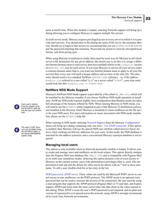 22
The Mercury Core Module
Network support
ation at install time. When this module is loaded, selecting Network support will bring up a
dialog allowing you to configure Mercury to support multiple file servers.
In multi-server mode, Mercury requires privileged access to every server to which it is to pro-
vide mail services. You should enter in this dialog the name of the server, the username Mer-
cury should use to login to that server (we recommend that you use SUPERVISOR or ADMIN)
and the password matching that username. Passwords are stored in a heavily encrypted local
format, safe from prying eyes.
When using Mercury in multiserver mode, there must be some way for Mercury to tell which
server is the destination for any given address: the easiest way to do this is to assign a differ-
ent Internet domain name to each server, then have multiple entries in the [Domains] section
of MERCURY.INI, one for each server. If you want Mercury to service all your servers under
a common domain name (that is, you want one Internet domain name to apply to all your file
servers) then every user will need a unique address and an entry in the alias file. The alias
entry should resolve to a standard NetWare SERVER/USER reference – so, if the address
bob@foo.com referred to a user called “BOB” on a server called “STAFF”, your alias entry
would look like this: bob@foo.com == STAFF/BOB.
NetWare NDS Mode Support
Mercury's NetWare NDS Mode support is provided by a file called MN_NW4.DLL, which will
be installed by the Mercury installer if you choose NetWare NDS mode operation at install
time. NetWare NDS mode requires slightly more configuration than Bindery mode, but takes
full advantage of the features offered by NDS. When running Mercury in NDS mode, you
will need to use the NCONFIG utility (supplied as part of the Mercury/32 distribution archive,
and installed in the directory where Mercury is installed) to create mailboxes on the file serv-
er for your NDS users. For more information on issues associated with NDS mode installa-
tion, please see the NCONFIG help file.
.
When running in NDS mode, selecting Network Support from the Mercury Configuration
menu will bring up a dialog containing only one item – Use LDAP synonyms: if this option
is enabled, then Mercury will use the special NDS user attribute called Internet Email Ad-
dress when working out delivery addresses for your users. In this mode, the NDS database is
searched for the address synonym, and a conventional Mercury synonym database is not re-
quired.
Managing local users
This option is only available when no Network personality module is loaded. It allows you
to create and manage users and mailboxes on the local system. This option directly manipu-
lates the Pegasus Mail user database file, PMAIL.USR, and is compatible with Pegasus Mail
in its multi-user standalone modes. Selecting this option presents a list of users known to
Mercury on the current system: users with administrative privileges (that is, users who are
permitted to add and edit the details for other users) are shown with an * next to their user-
name. To edit a user, double-click his or her entry in the list.
POP3 password, APOP secret These values are used by the MercuryP POP3 server to con-
trol access to user mailboxes via the POP3 protocol. The APOP secret is an optional extra
password that can be used to increase the security of the connection: the user must be using
a mail program that supports the APOP protocol (Pegasus Mail v2.75 and later, and Eudora
support APOP) and must enter the same secret value into that client as the value entered in
this dialog. When APOP is used, the user’s POP3 password is not required, and no plain text
version of a password is ever passed across the network: using APOP is strongly recommend-
ed in Local Area Network environments.
Each user’s mailbox
must be created using
the NCONFIG utility be-
fore the user can receive
mail.
The user’s LDAP Syno-
nym can be edited using
the NCONFIG utility, or
the Novell NWADMN32
system utility.
 
