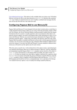 23 The Mercury Core Module
Configuring Pegasus Mail to use Mercury/32
Copy default mail messages This option is only available when you create a user. If checked,
Mercury will look for files in the same directory as MERCURY.EXE that have the extension
.DMI: any it finds are copied into the new user’s mailbox as default mail messages that the
user will see the first time he or she reads new mail.
Configuring Pegasus Mail to use Mercury/32
Pegasus Mail and Mercury/32 were designed with each other in mind, and as a result there is
a tight integration between them. When you are using a Network personality module in Mer-
cury (for instance, the Novell NetWare Bindery mode personality module) then the integra-
tion between the two systems is usually automatic, but in environments where there is no
specific network support, you need to tell Pegasus Mail a little information to allow it to in-
teract with Mercury. Mercury can create the necessary information for Pegasus Mail auto-
matically using this option – simply type in the path to the directory where the copy of the
Pegasus Mail executable is installed, and Mercury will provide it with the gateway definition
it needs to run. If you have more than one copy of Pegasus Mail installed in different direc-
tories (for instance, if you have the DOS and Windows versions installed in different direc-
tories) you will need to use this option once for each version.
What this option actually does At the technical level, this option creates a specialized gate-
way definition that Pegasus Mail uses to submit messages to Mercury. Gateway definitions
are manipulated using the Pegasus Mail PCONFIG program and are stored in a file called PM-
GATE.SYS in the same directory as the Pegasus Mail executable: this option creates PM-
GATE.SYS if it does not already exist, then adds or updates a definition for a gateway called
MERCURY. You can examine and modify the gateway definition created by Mercury using the
PCONFIG program, which is supplied with both Pegasus Mail and Mercury. PCONFIG is a
DOS program and should be run from a command prompt: run it, and choose the Manage
User-defined Gateways option. to see or modify the settings created by Mercury.
 
