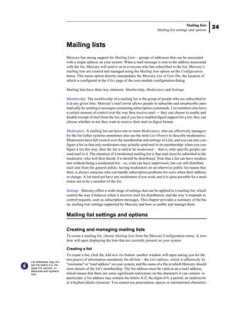 24
Mailing lists
Mailing list settings and options
Mailing lists
Mercury has strong support for Mailing Lists – groups of addresses that can be associated
with a single address on your system. When a mail message is sent to the address associated
with the list, Mercury will send it on to everyone who has subscribed to the list. Mercury’s
mailing lists are created and managed using the Mailing lists option on the Configuration
menu. This menu option directly manipulates the Mercury List of Lists file, the location of
which is configured in the Files page of the core module configuration dialog.
Mailing lists have three key elements: Membership, Moderators and Settings.
Membership The membership of a mailing list is the group of people who are subscribed to
it at any given time. Mercury’s mail server allows people to subscribe and unsubscribe auto-
matically by sending it messages containing subscription commands. List members also have
a certain amount of control over the way they receive mail — they can choose to enable and
disable receipt of mail from the list, and if you have enabled digest support for a list, they can
choose whether or not they want to receive their mail in digest format.
Moderators A mailing list can have one or more Moderators, who are effectively managers
for the list (other systems sometimes also use the term List Owners to describe moderators).
Moderators have full control over the membership and settings of a list, and you can also con-
figure a list so that only moderators may actually send mail to its membership: when you con-
figure a list this way, then the list is said to be moderated – that is, only specific people can
send mail to it. The intention of a moderated mailing list is that mail must be submitted to the
moderator, who will then decide if it should be distributed. Note that a list can have modera-
tors without being a moderated list – so, a list can have supervisors, but can still distribute
mail sent from the general public; having moderators on an otherwise public list means that
there is always someone who can handle subscription problems for users when their address-
es change. A list need not have any moderators if you wish, and it is quite possible for a mod-
erator not to be a member of the list.
Settings Mercury offers a wide range of settings that can be applied to a mailing list, which
control the way it behaves when it receives mail for distribution, and the way it responds to
control requests, such as subscription messages. This chapter provides a summary of the ba-
sic mailing lists settings supported by Mercury and how to enable and manage them.
Mailing list settings and options
Creating and managing mailing lists
To create a mailing list, choose Mailing lists from the Mercury Configuration menu. A win-
dow will open displaying the lists that are currently present on your system.
Creating a list
To create a list, click the Add new list button: another window will open asking you for the
two pieces of information mandatory for all lists – the List address, which is effectively its
"username" or "mail address" on your system, and the name of a file in which Mercury should
store details of the list's membership. The list address must be valid as an e-mail address,
which means that there are some significant restrictions on the characters it can contain: in
parrticular, a list address may contain the letters A-Z, the digits 0-9, a period, an underscore
or a hyphen (dash) character. You cannot use punctuation, spaces or international characters
List addresses may con-
tain the letters A-Z, the
digits 0-9, periods, un-
derscores and hyphens
only..
 