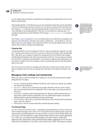 25 Mailing lists
Mailing list settings and options
in a list address (this restriction is imposed by the standards governing Internet mail, not by
Mercury specifically).
The membership file is a file Mercury uses to store information about the current subscribers
to the list. It need not exist (in fact, it should not exist when you create the list), and must have
the extension .MLF (Mercury will automatically add this extension for you). You must pro-
vide a full path to the membership file: if the file is to be located on a network drive, we
strongly recommend you use the Windows UNC format (serverpathfile) to specify
this path.
The Change selection and Remove selection buttons allow you to edit the two mandatory set-
tings for a list and remove a list from your system, respectively – use the Remove selection
button with care; once deleted, a list cannot be restored. You can also double-click any exist-
ing list entry to edit its settings and membership.
Copying lists
A quick and effective way of creating new lists is to copy an existing list, using the Copy but-
ton. Copying a list creates a new list (so you have to provide a list name and a membership
file) , then gives you a number of options for setting up the new list based on the settings,
membership and moderator list of the current selection in the list. You can choose to import
the current list’s moderators and subscribers. If you choose to import current subscribers, you
can choose to import only active members, and can reset posting statistics and subscription
dates if you wish.
Tip: If you use a lot of lists, try creating some basic lists set up the way you like, then use
them as templates for new lists, by copying one of the basic lists instead of creating a new
one.
Managing a list’s settings and membership
When you create or edit the settings for a mailing list, you will be presented with a tabbed
dialog that has five pages:
• General Contains the basic definition for the list, and is where you specify any modera-
tors that the list should have.
• List access Allows you to control the way people subscribe to the list, and to control
who can send mail to the list for distribution. This is also where you set passwords for
list access.
• Distribution Includes controls that determine how Mercury should construct the mes-
sages that it sends to the list membership. You can enable digest support, anonymous
mailing facilities and other distribution settings in this page.
• Error handling Allows you to control the way delivery errors should be processed when
mail is sent out to the list.
• Membership Lists the current subscribers and their personal settings.
The General Page
List title Every list must have a title -- a descriptive name that Mercury will use to form the
"from" field of messages sent to the list. Try to keep the title short and descriptive and avoid
international or accented characters. On rare occasions, you may wish to include address de-
tails as part of the title (Mercury usually adds the proper address to the list title automatical-
ly): in this case, you should ensure that the address you enter conforms to RFC2822
addressing rules and includes a fully-qualified domain address appropriate for the list, then
check the control labelled Is a full address next to the list title. NOTE: This feature is extreme-
The filename for a mail-
ing list’s membership file
must include a full path,
preferably in an absolute
format such as UNC. The
extension for a list mem-
bership file is always
.MLF.
The Copy button can be
used as a fast way of cre-
ating pre-configured
lists..
 